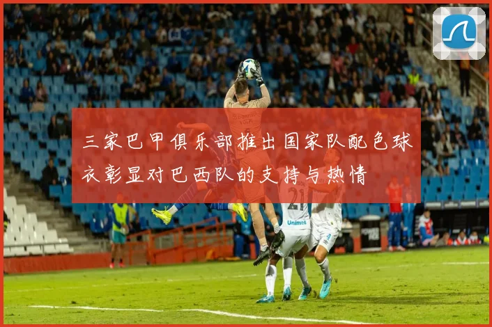 三家巴甲俱乐部推出国家队配色球衣彰显对巴西队的支持与热情